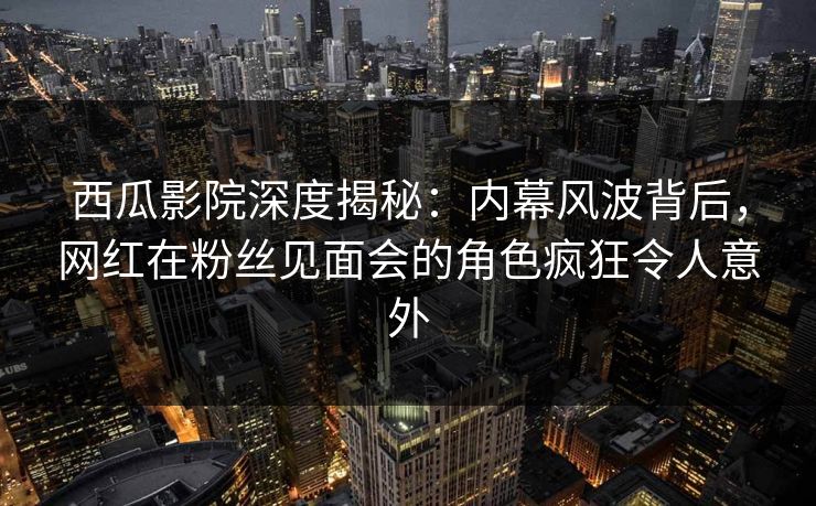 西瓜影院深度揭秘：内幕风波背后，网红在粉丝见面会的角色疯狂令人意外