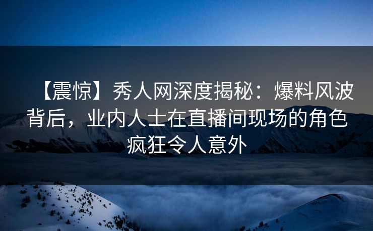 【震惊】秀人网深度揭秘：爆料风波背后，业内人士在直播间现场的角色疯狂令人意外