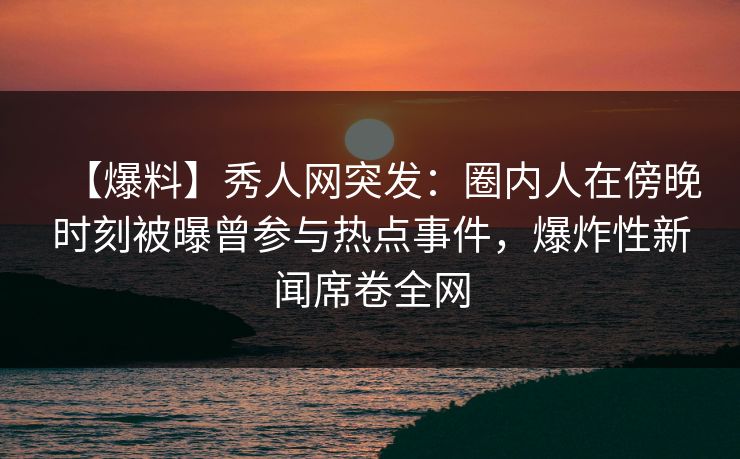 【爆料】秀人网突发：圈内人在傍晚时刻被曝曾参与热点事件，爆炸性新闻席卷全网