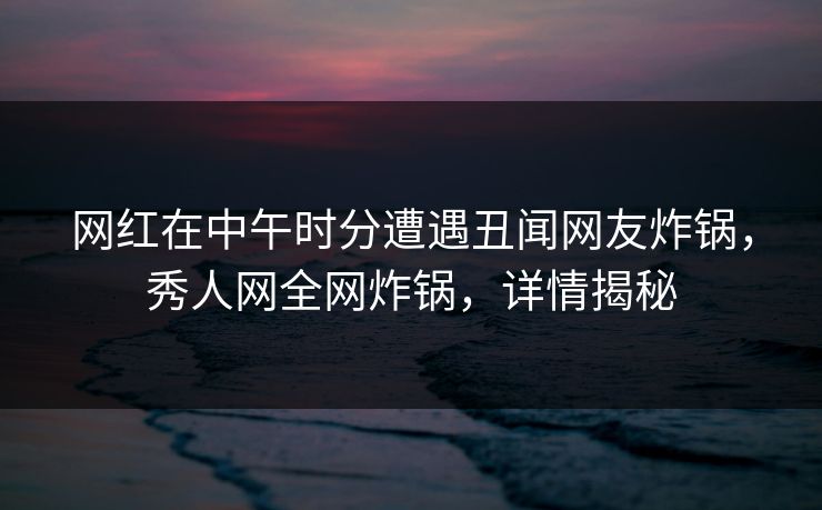 网红在中午时分遭遇丑闻网友炸锅，秀人网全网炸锅，详情揭秘