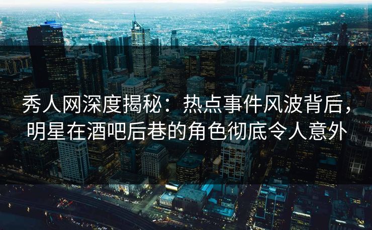秀人网深度揭秘：热点事件风波背后，明星在酒吧后巷的角色彻底令人意外