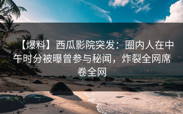 【爆料】西瓜影院突发：圈内人在中午时分被曝曾参与秘闻，炸裂全网席卷全网