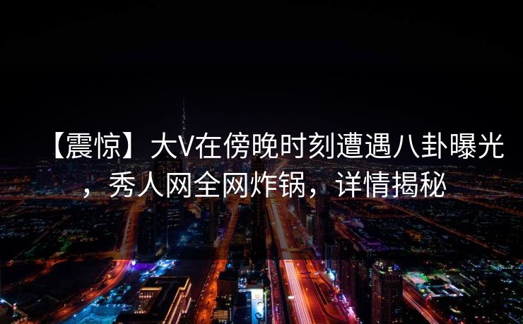 【震惊】大V在傍晚时刻遭遇八卦曝光，秀人网全网炸锅，详情揭秘