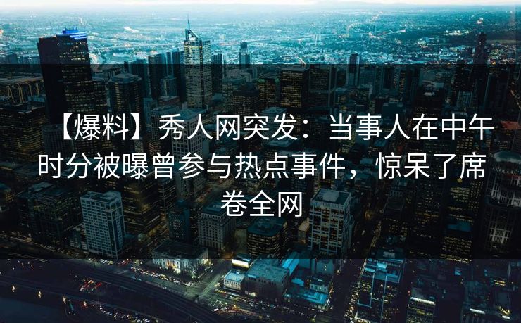 【爆料】秀人网突发：当事人在中午时分被曝曾参与热点事件，惊呆了席卷全网