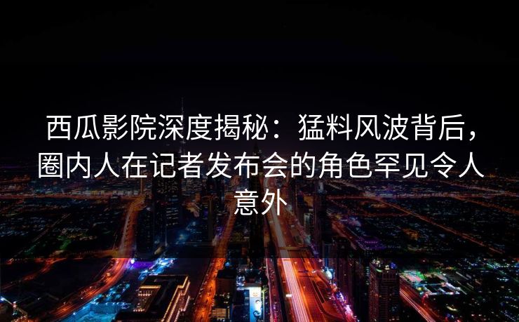 西瓜影院深度揭秘：猛料风波背后，圈内人在记者发布会的角色罕见令人意外