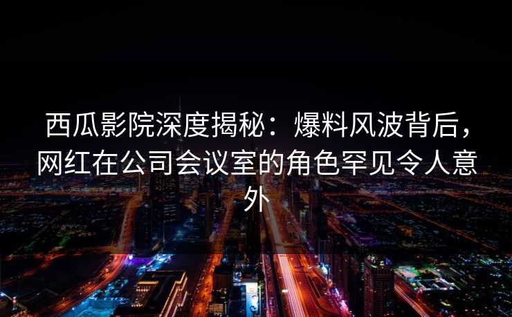 西瓜影院深度揭秘：爆料风波背后，网红在公司会议室的角色罕见令人意外