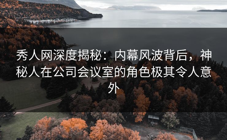 秀人网深度揭秘：内幕风波背后，神秘人在公司会议室的角色极其令人意外