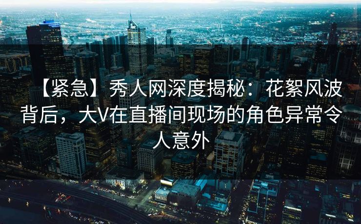【紧急】秀人网深度揭秘：花絮风波背后，大V在直播间现场的角色异常令人意外