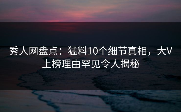 秀人网盘点：猛料10个细节真相，大V上榜理由罕见令人揭秘