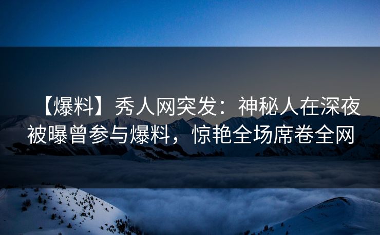 【爆料】秀人网突发：神秘人在深夜被曝曾参与爆料，惊艳全场席卷全网