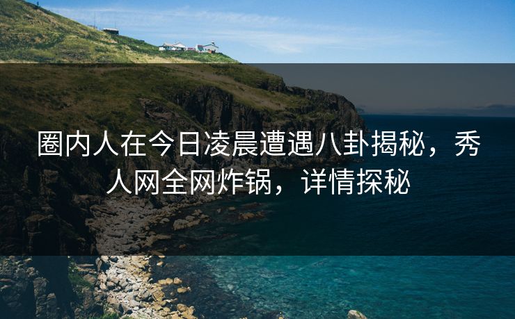 圈内人在今日凌晨遭遇八卦揭秘，秀人网全网炸锅，详情探秘