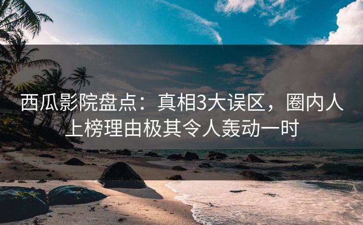 西瓜影院盘点：真相3大误区，圈内人上榜理由极其令人轰动一时