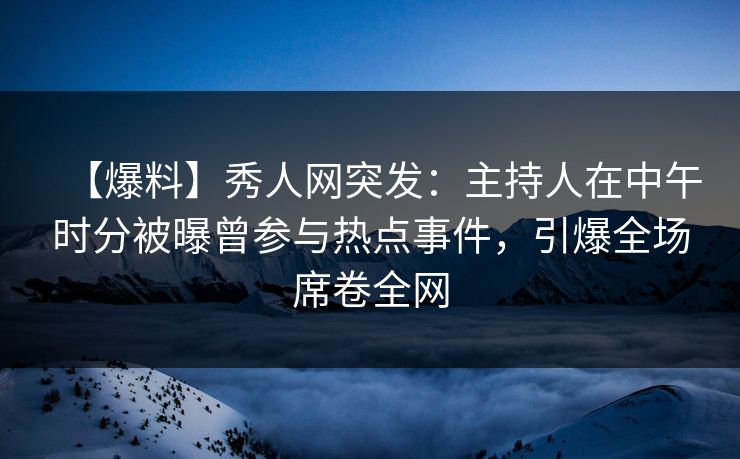 【爆料】秀人网突发：主持人在中午时分被曝曾参与热点事件，引爆全场席卷全网