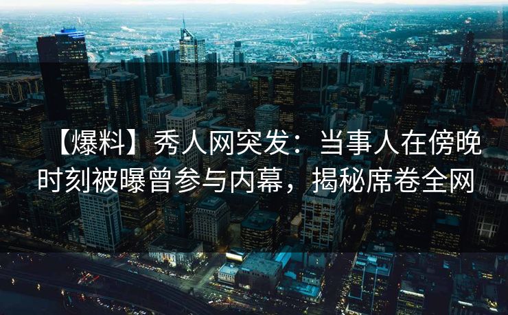 【爆料】秀人网突发：当事人在傍晚时刻被曝曾参与内幕，揭秘席卷全网
