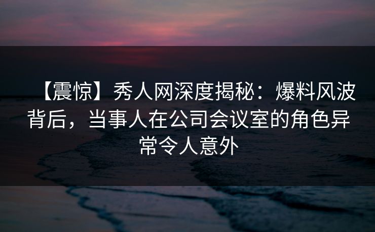 【震惊】秀人网深度揭秘：爆料风波背后，当事人在公司会议室的角色异常令人意外