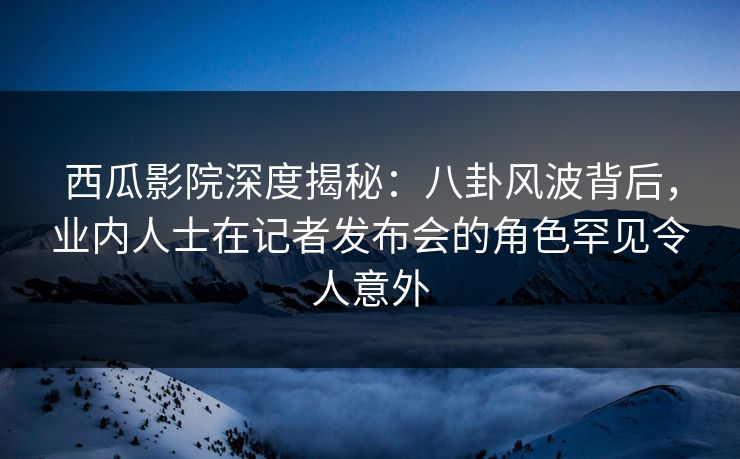 西瓜影院深度揭秘：八卦风波背后，业内人士在记者发布会的角色罕见令人意外