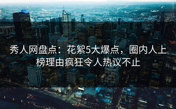 秀人网盘点：花絮5大爆点，圈内人上榜理由疯狂令人热议不止