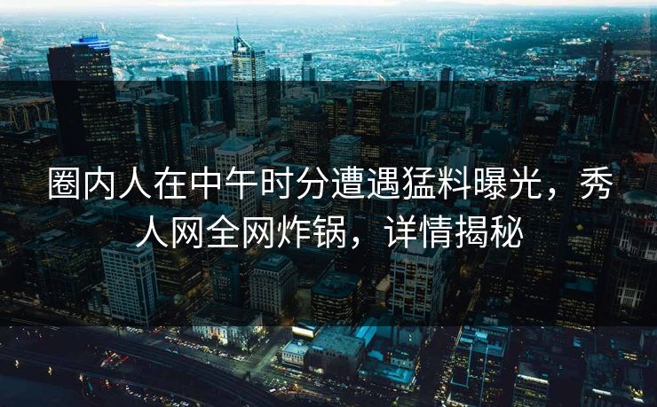 圈内人在中午时分遭遇猛料曝光，秀人网全网炸锅，详情揭秘