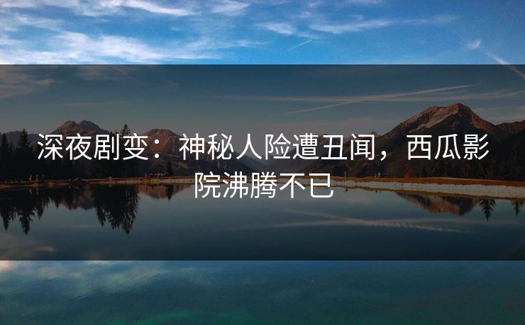 深夜剧变：神秘人险遭丑闻，西瓜影院沸腾不已