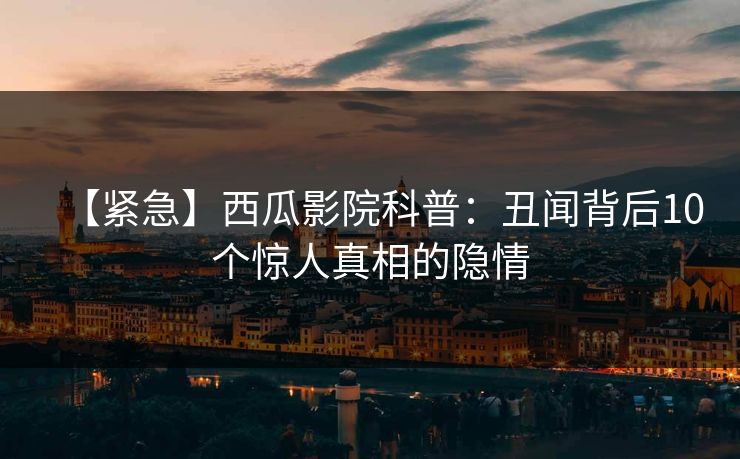 【紧急】西瓜影院科普：丑闻背后10个惊人真相的隐情
