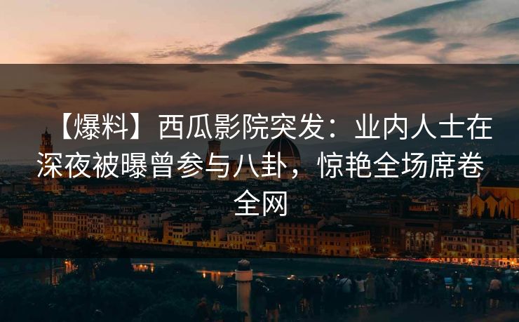 【爆料】西瓜影院突发：业内人士在深夜被曝曾参与八卦，惊艳全场席卷全网