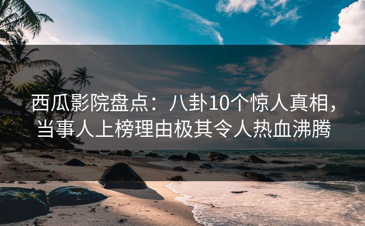 西瓜影院盘点：八卦10个惊人真相，当事人上榜理由极其令人热血沸腾