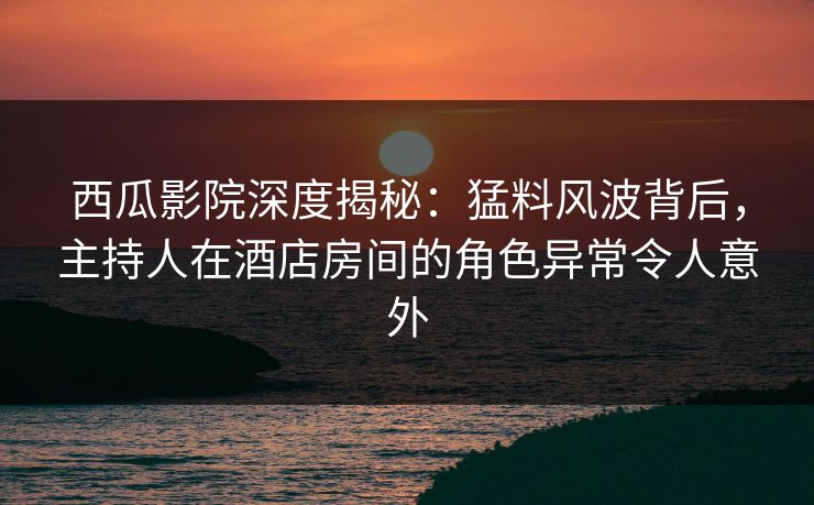 西瓜影院深度揭秘：猛料风波背后，主持人在酒店房间的角色异常令人意外