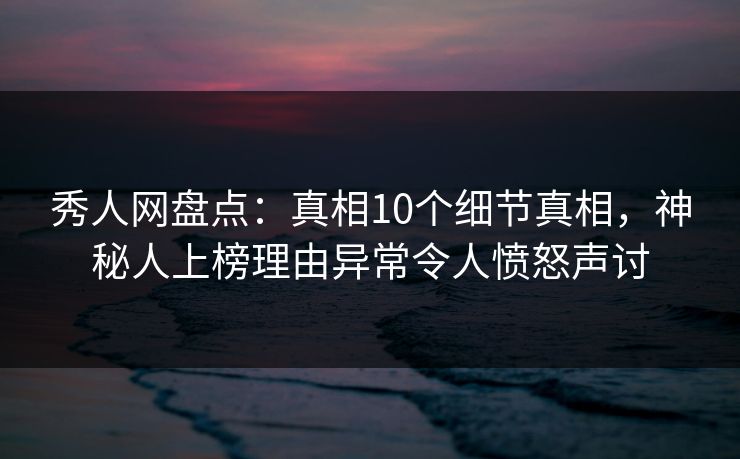 秀人网盘点：真相10个细节真相，神秘人上榜理由异常令人愤怒声讨