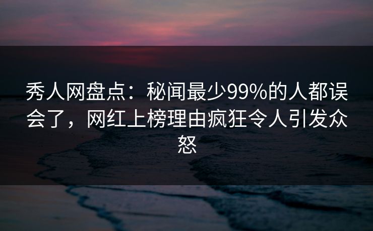 秀人网盘点：秘闻最少99%的人都误会了，网红上榜理由疯狂令人引发众怒