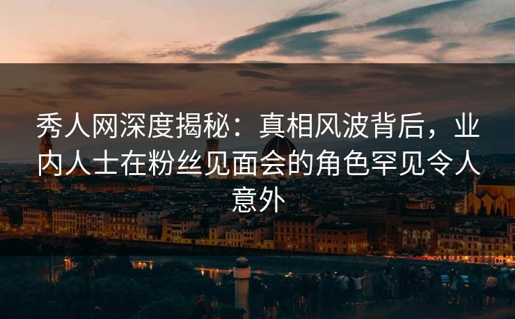 秀人网深度揭秘：真相风波背后，业内人士在粉丝见面会的角色罕见令人意外