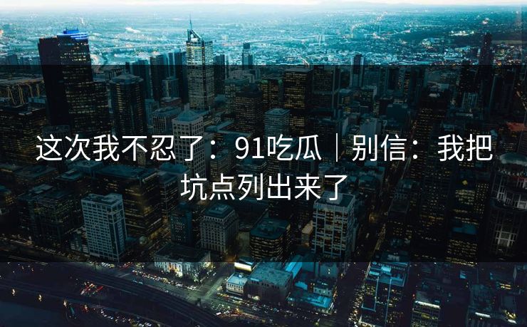 这次我不忍了：91吃瓜｜别信：我把坑点列出来了