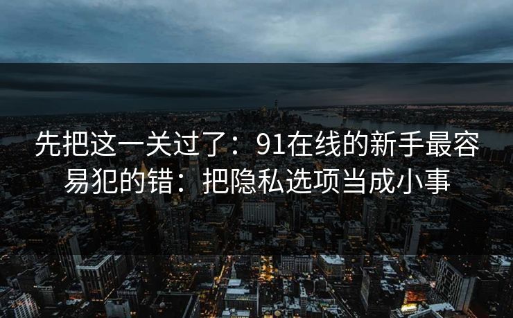 先把这一关过了:91在线的新手最容易犯的错:把隐私选项当成小事 先把这一关过了:91在线的新手最容易犯的错:把隐私选项当成小事