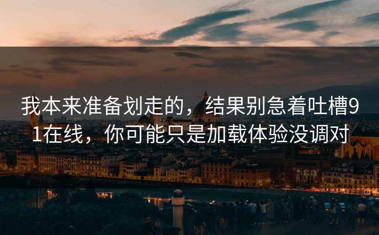 我本来准备划走的，结果别急着吐槽91在线，你可能只是加载体验没调对