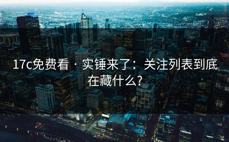 17c免费看 · 实锤来了：关注列表到底在藏什么?