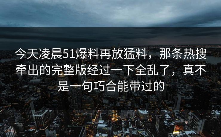 今天凌晨51爆料再放猛料，那条热搜牵出的完整版经过一下全乱了，真不是一句巧合能带过的