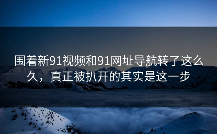围着新91视频和91网址导航转了这么久，真正被扒开的其实是这一步