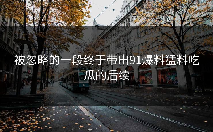 被忽略的一段终于带出91爆料猛料吃瓜的后续